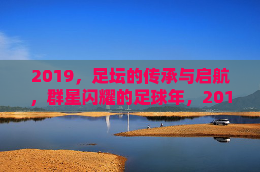 2019,足坛的传承与启航,群星闪耀的足球年,2019足坛,传承启航,群星闪耀