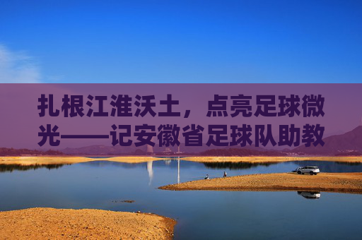 扎根江淮沃土，点亮足球微光——记安徽省足球队助教李明，扎根江淮沃土，点亮足球微光——记安徽省足球队助教李明