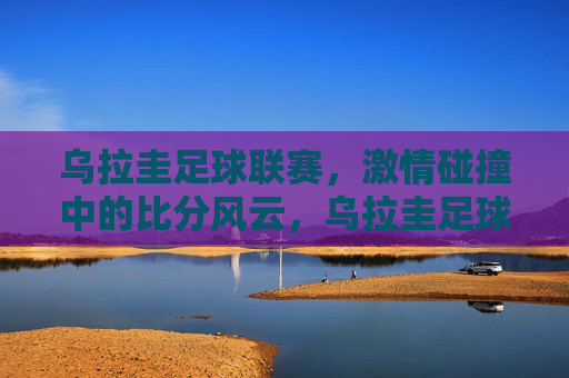 乌拉圭足球联赛，激情碰撞中的比分风云，乌拉圭足球联赛，激情碰撞，比分风云