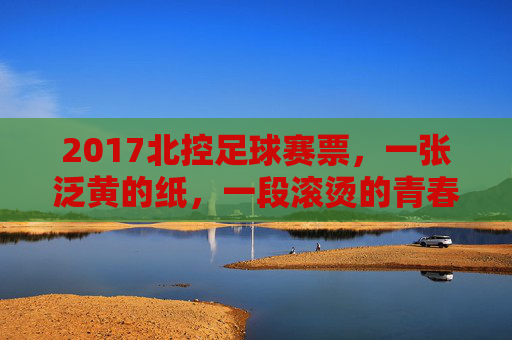 2017北控足球赛票，一张泛黄的纸，一段滚烫的青春，2017北控足球赛票，泛黄纸，滚烫青春
