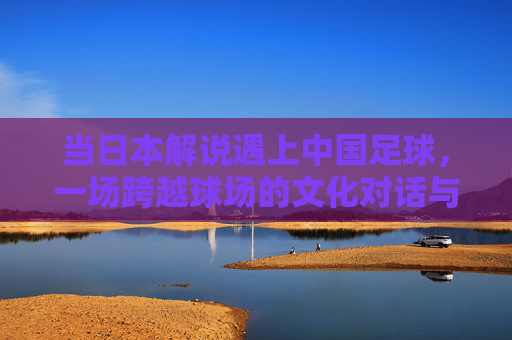 当日本解说遇上中国足球，一场跨越球场的文化对话与镜像反思，日本解说与中国足球，跨越球场的文化对话与镜像