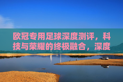 欧冠专用足球深度测评,科技与荣耀的终极融合,深度测评欧冠专用足球,科技与荣耀的终极融合
