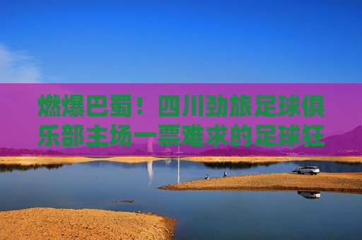 燃爆巴蜀!四川劲旅足球俱乐部主场一票难求的足球狂潮,燃爆巴蜀!四川劲旅主场一票难求的足球狂潮