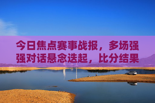 今日焦点赛事战报，多场强强对话悬念迭起，比分结果出炉！今日焦点战报，强强对话悬念迭起，比分出炉