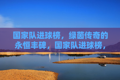 国家队进球榜,绿茵传奇的永恒丰碑,国家队进球榜,绿茵传奇的永恒丰碑