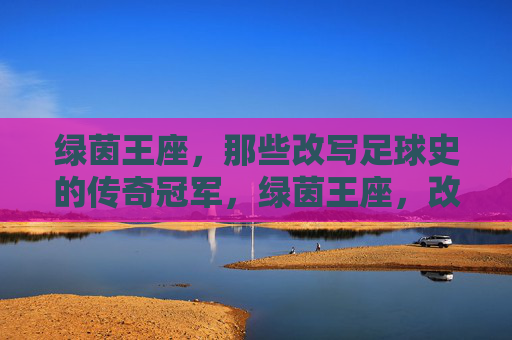 绿茵王座,那些改写足球史的传奇冠军,绿茵王座,改写足球史的传奇冠军
