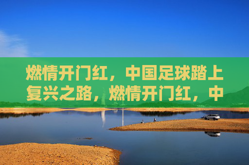 燃情开门红,中国足球踏上复兴之路,燃情开门红,中国足球复兴启程