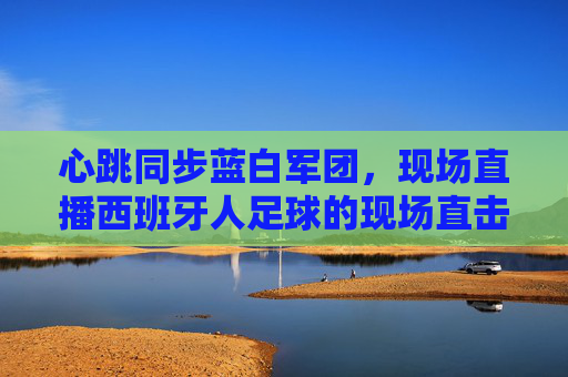 心跳同步蓝白军团，现场直播西班牙人足球的现场直击，心跳同步蓝白军团，西班牙人足球现场直击
