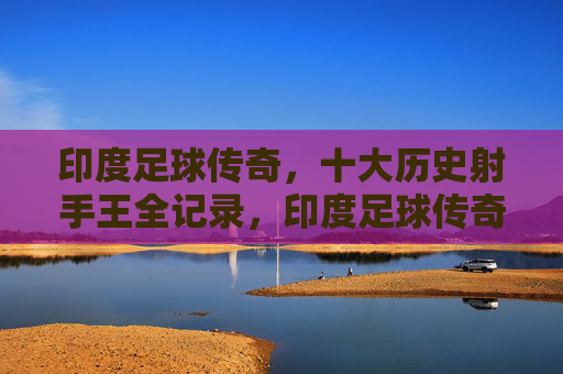 印度足球传奇,十大历史射手王全记录,印度足球传奇,十大历史射手王全记录
