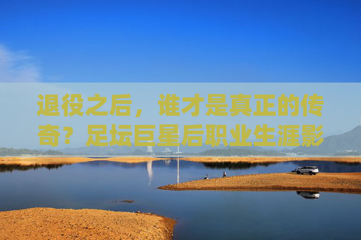 退役之后,谁才是真正的传奇?足坛巨星后职业生涯影响力排名,足坛传奇退役后影响力排名