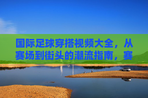 国际足球穿搭视频大全,从赛场到街头的潮流指南,赛场到街头,国际足球穿搭潮流视频大全