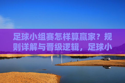 足球小组赛怎样算赢家？规则详解与晋级逻辑，足球小组赛赢家规则与晋级逻辑详解