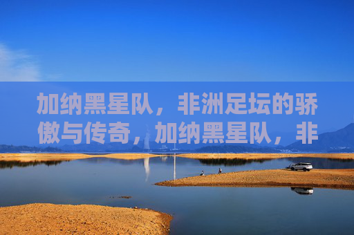 加纳黑星队,非洲足坛的骄傲与传奇,加纳黑星队,非洲足坛的骄傲与传奇