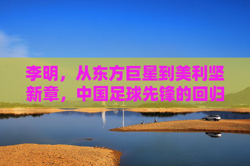 李明,从东方巨星到美利坚新章,中国足球先锋的回归与传承,李明,从东方巨星到美利坚新章,中国足球先锋的回归与传承
