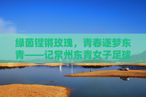 绿茵铿锵玫瑰,青春逐梦东青——记常州东青女子足球队,铿锵玫瑰逐梦东青