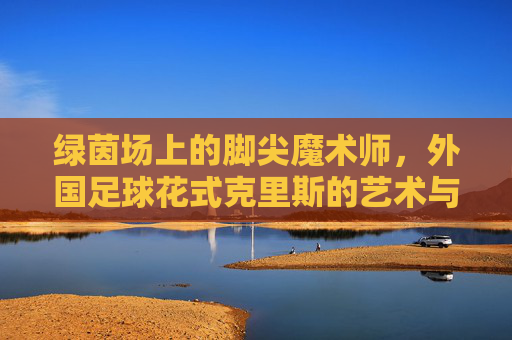 绿茵场上的脚尖魔术师,外国足球花式克里斯的艺术与灵魂,绿茵脚尖魔术师克里斯,足球花式的艺术与灵魂