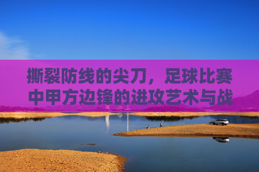 撕裂防线的尖刀，足球比赛中甲方边锋的进攻艺术与战术价值，撕裂防线的尖刀，足球边锋的进攻艺术与战术价值