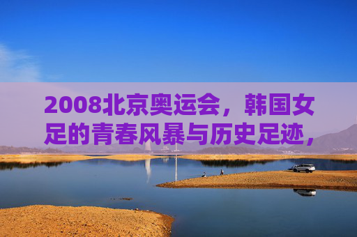 2008北京奥运会，韩国女足的青春风暴与历史足迹，2008北京奥运会，韩国女足的青春风暴与历史足迹