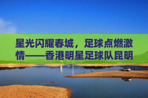 星光闪耀春城,足球点燃激情——香港明星足球队昆明站温情上演,香港明星足球队昆明站温情上演,星光足球燃春城