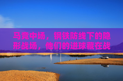 马竞中场，钢铁防线下的隐形战场，他们的进球藏在战术褶皱里，马竞中场，钢铁防线隐战场，进球藏战术褶皱
