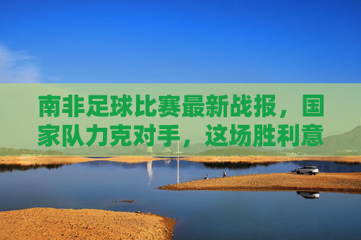 南非足球比赛最新战报，国家队力克对手，这场胜利意义非凡！南非国家队力克对手，胜利意义非凡