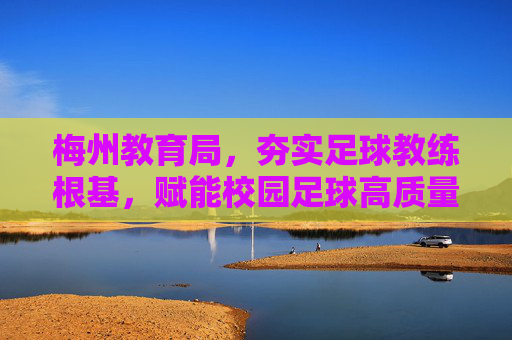 梅州教育局,夯实足球教练根基,赋能校园足球高质量发展,梅州教育局夯实教练根基 赋能校园足球高质量发展