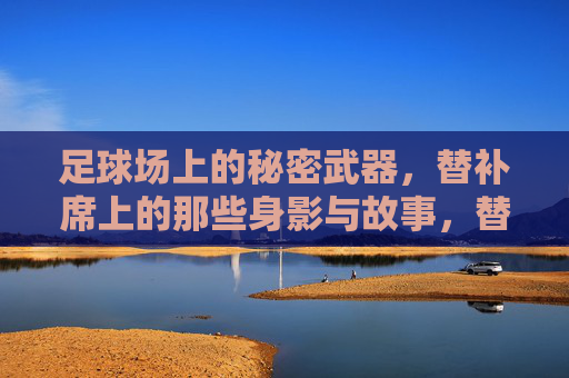足球场上的秘密武器,替补席上的那些身影与故事,替补席上的秘密武器,身影与故事