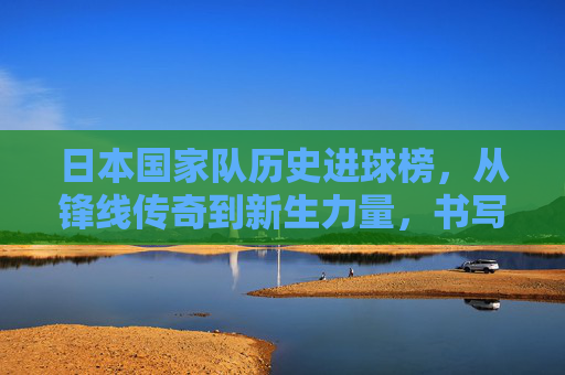 日本国家队历史进球榜,从锋线传奇到新生力量,书写足球帝国的进球密码,日本国家队历史进球榜,锋线传奇到新生的足球帝国密码