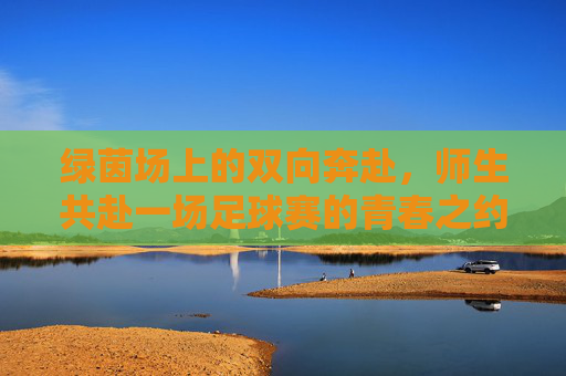 绿茵场上的双向奔赴,师生共赴一场足球赛的青春之约,师生绿茵双向奔赴,青春足球之约