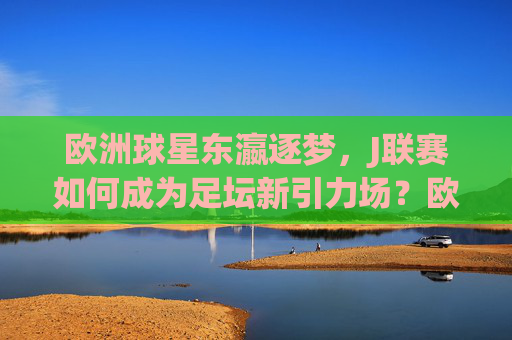 欧洲球星东瀛逐梦,J联赛如何成为足坛新引力场?欧洲球星东瀛逐梦,J联赛成足坛新引力场