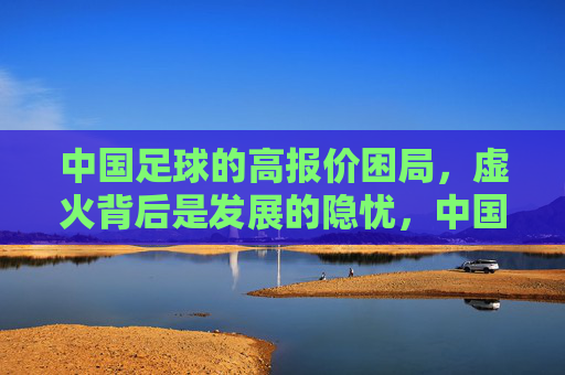 中国足球的高报价困局,虚火背后是发展的隐忧,中国足球高报价虚火,困局背后的发展隐忧