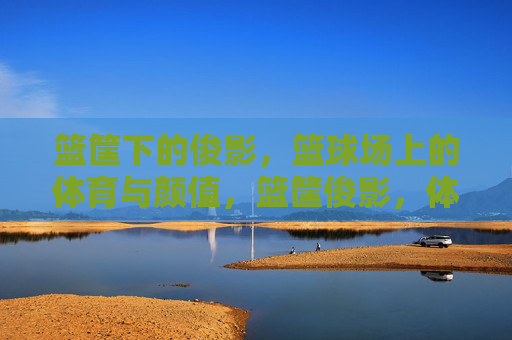 篮筐下的俊影,篮球场上的体育与颜值,篮筐俊影,体育与颜值的球场