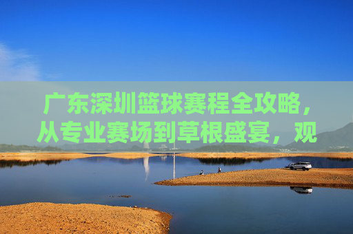 广东深圳篮球赛程全攻略，从专业赛场到草根盛宴，观赛指南看这里！广东深圳篮球赛程全攻略，从专业赛场到草根盛宴，观赛指南看这里！