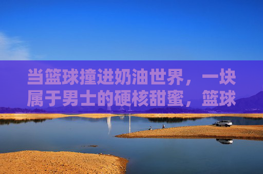 当篮球撞进奶油世界,一块属于男士的硬核甜蜜,篮球撞奶油,男士的硬核甜蜜