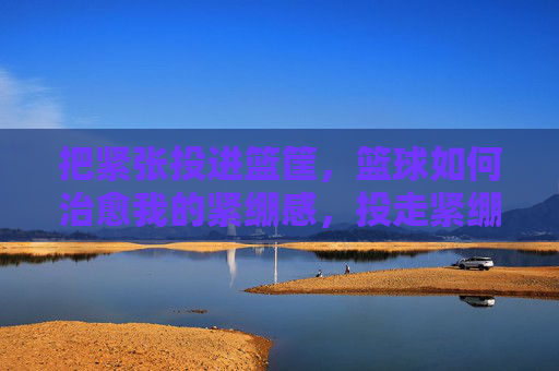 把紧张投进篮筐,篮球如何治愈我的紧绷感,投走紧绷,篮球治愈在筐