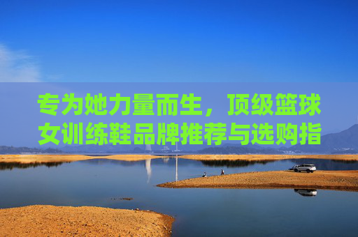 专为她力量而生,顶级篮球女训练鞋品牌推荐与选购指南,女性篮球训练鞋,顶级品牌选购指南