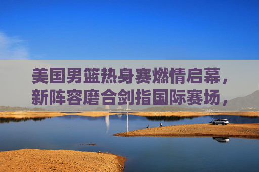 美国男篮热身赛燃情启幕,新阵容磨合剑指国际赛场,星光与战术共舞,美国男篮新阵容热身赛启幕 星光战术剑指国际赛场