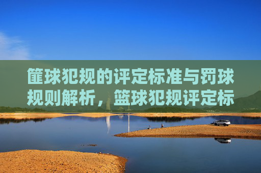篚球犯规的评定标准与罚球规则解析，篮球犯规评定标准与罚球规则解析