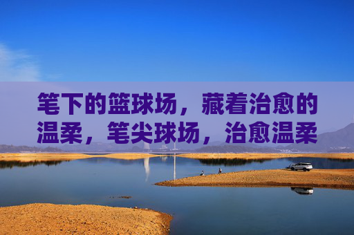笔下的篮球场,藏着治愈的温柔,笔尖球场,治愈温柔