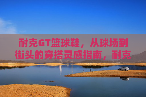 耐克GT篮球鞋,从球场到街头的穿搭灵感指南,耐克GT,从球场到街头的穿搭灵感