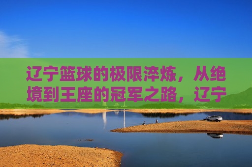 辽宁篮球的极限淬炼,从绝境到王座的冠军之路,辽宁篮球的极限淬炼,从绝境到王座