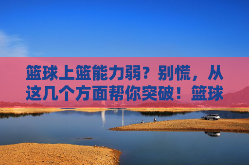 篮球上篮能力弱?别慌,从这几个方面帮你突破!篮球上篮能力弱?这几个方面帮你突破!