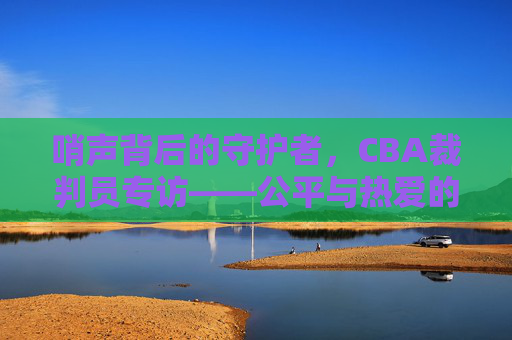 哨声背后的守护者,CBA裁判员专访——公平与热爱的赛场坚守,CBA裁判员,哨声背后的公平与热爱守护者