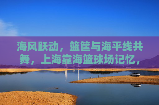 海风跃动，篮筐与海平线共舞，上海靠海篮球场记忆，海风跃动，篮筐与海平线共舞的记忆