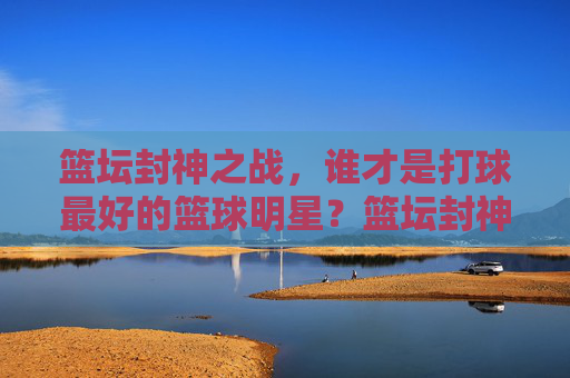 篮坛封神之战,谁才是打球最好的篮球明星?篮坛封神之战,谁是最强篮球明星?