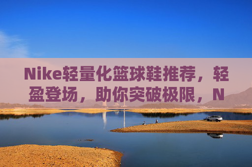 Nike轻量化篮球鞋推荐,轻盈登场,助你突破极限,Nike轻量化篮球鞋推荐,轻盈登场,突破极限