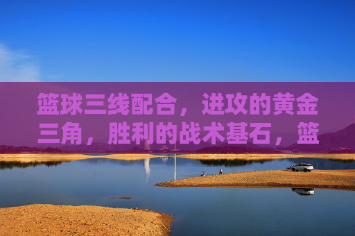 篮球三线配合,进攻的黄金三角,胜利的战术基石,篮球三线配合,进攻黄金三角与胜利基石