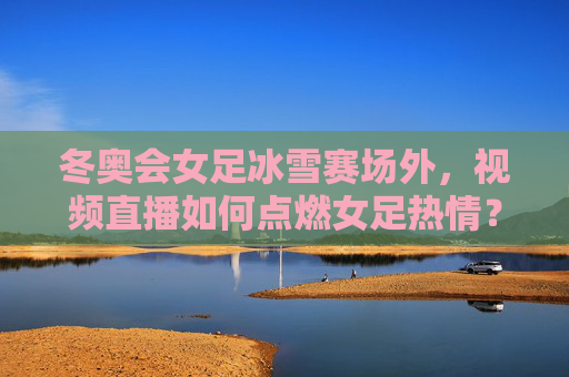 冬奥会女足冰雪赛场外，视频直播如何点燃女足热情？视频直播点燃女足热情，冬奥会冰雪赛场外的热引擎