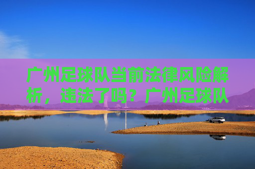 广州足球队当前法律风险解析,违法了吗?广州足球队当前法律风险解析,违法了吗?