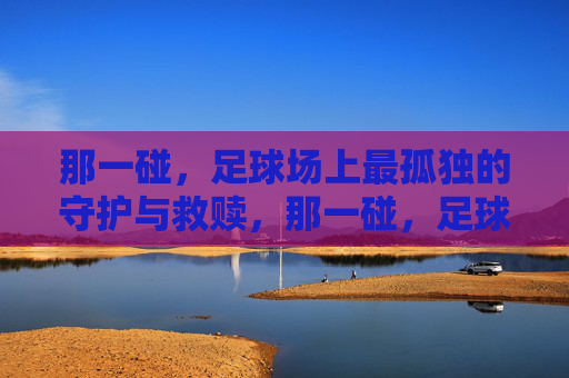 那一碰,足球场上最孤独的守护与救赎,那一碰,足球场上最孤独的守护与救赎
